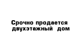 Срочно продается  двухэтажный  дом 